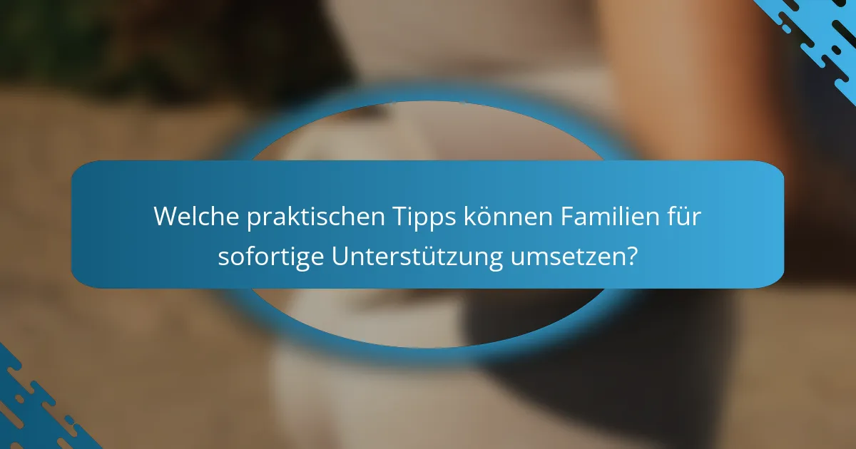 Welche praktischen Tipps können Familien für sofortige Unterstützung umsetzen?