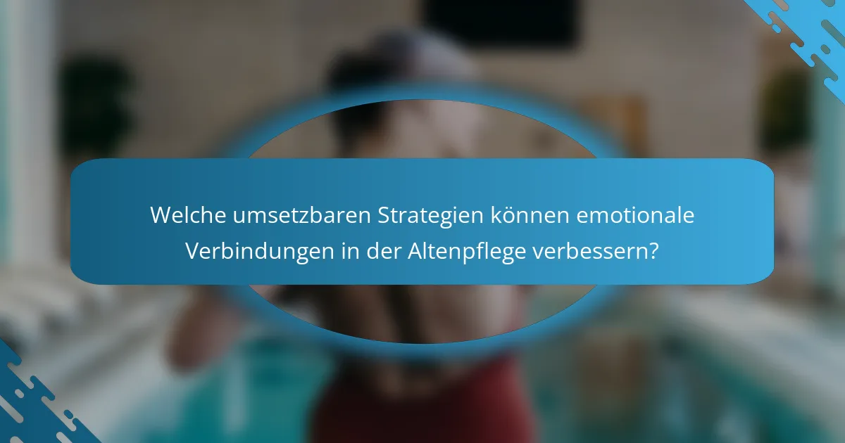 Welche umsetzbaren Strategien können emotionale Verbindungen in der Altenpflege verbessern?