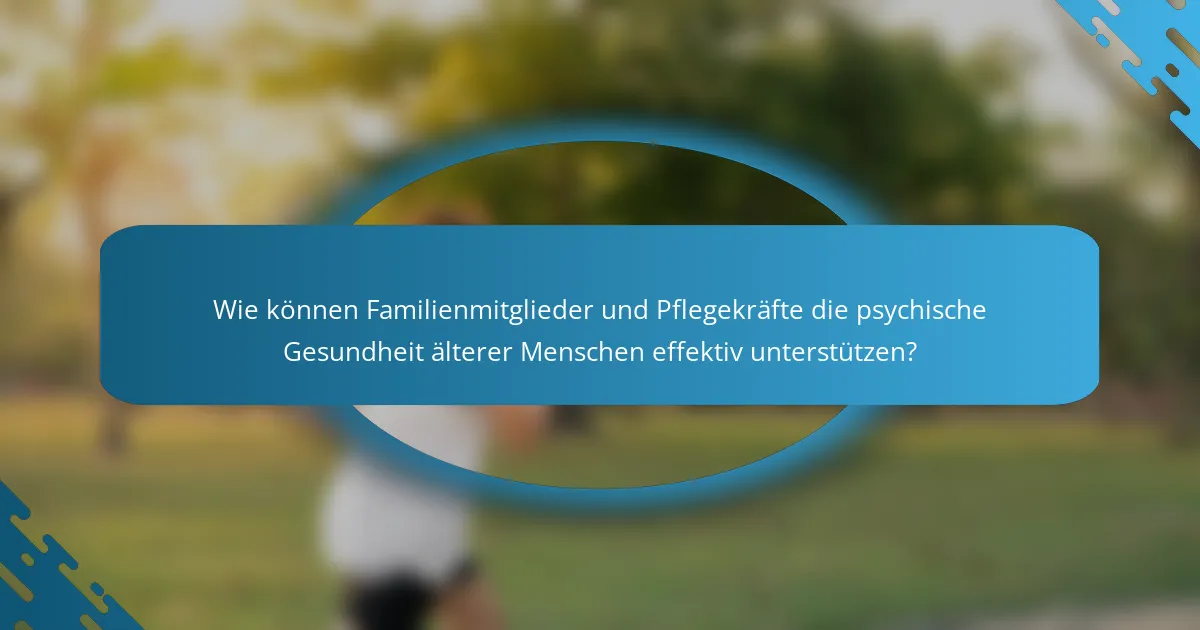 Wie können Familienmitglieder und Pflegekräfte die psychische Gesundheit älterer Menschen effektiv unterstützen?