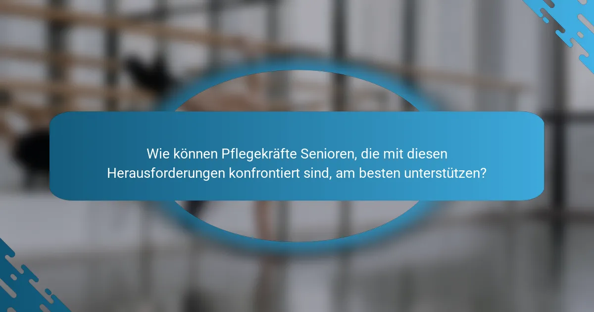Wie können Pflegekräfte Senioren, die mit diesen Herausforderungen konfrontiert sind, am besten unterstützen?
